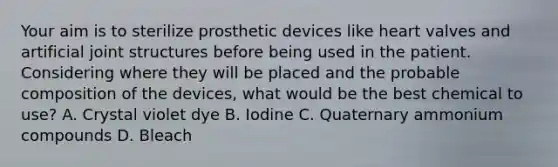 Your aim is to sterilize prosthetic devices like heart valves and artificial joint structures before being used in the patient. Considering where they will be placed and the probable composition of the devices, what would be the best chemical to use? A. Crystal violet dye B. Iodine C. Quaternary ammonium compounds D. Bleach