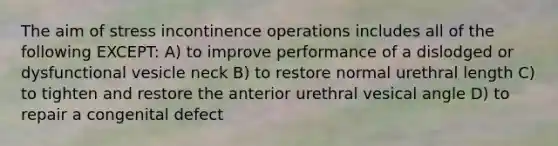 The aim of stress incontinence operations includes all of the following EXCEPT: A) to improve performance of a dislodged or dysfunctional vesicle neck B) to restore normal urethral length C) to tighten and restore the anterior urethral vesical angle D) to repair a congenital defect