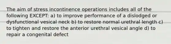 The aim of stress incontinence operations includes all of the following EXCEPT: a) to improve performance of a dislodged or dysfunctional vesical neck b) to restore normal urethral length c) to tighten and restore the anterior urethral vesical angle d) to repair a congenital defect