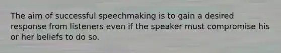 The aim of successful speechmaking is to gain a desired response from listeners even if the speaker must compromise his or her beliefs to do so.