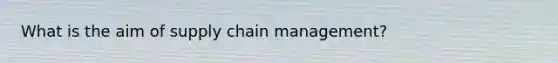 What is the aim of supply chain management?