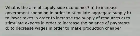 What is the aim of supply-side economics? a) to increase government spending in order to stimulate aggregate supply b) to lower taxes in order to increase the supply of resources c) to stimulate exports in order to increase the balance of payments d) to decrease wages in order to make production cheaper