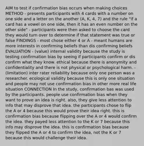 AIM to test if confirmation bias occurs when making choices METHOD - presents participants with 4 cards with a number on one side and a letter on the another (A, K, 4, 7) and the rule "if a card has a vowel on one side, then it has an even number on the other side" - participants were then asked to choose the card they would turn over to determine if that statement was true or false FINDINGS - most chose either 4 or A - meant humans are more interests in confirming beliefs than dis confirming beliefs EVALUATION - (value) internal validity because the study is testing confirmation bias by seeing if participants confirm or dis confirm what they know. ethical because there is anonymity and confidentiality and there is not physical or psychological harm. - (limitation) inter rater reliability because only one person was a researcher. ecological validity because this is only one situation and people may not use confirmation bias in other more real life situation CONNECTION In the study, confirmation bas was used by the participants. people use confirmation bias when they want to prove an idea is right. also, they give less attention to info that may disprove that idea. the participants chose to flip the A or 4 because this would prove their idea right. this is confirmation bias because flipping over the A or 4 would confirm the idea. they payed less attention to the K or 7 because this info may disprove the idea. this is confirmation bias because they flipped the A or 4 to confirm the idea, not the K or 7 because this would challenge their idea.