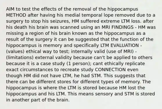 AIM to test the effects of the removal of the hippocampus METHOD after having his medial temporal lope removed due to a surgery to stop his seizures, HM suffered extreme LTM loss. after his death his brain was scanned using an MRI FINDINGS - HM was missing a region of his brain known as the hippocampus as a result of the surgery it can be suggested that the function of the hippocampus is memory and specifically LTM EVALUATION - (values) ethical way to test; internally valid (use of MRI) - (limitations) external validity because can't be applied to others because it is a case study (1 person); cant ethically replicate exact circumstances to recreate study CONNECTION even though HM did not have LTM, he had STM. This suggests that there can be different stores for different types of memory. The hippocampus is where the LTM is stored because HM lost the hippocampus and his LTM. This means sensory and STM is stored in another part of the brain.