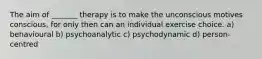 The aim of _______ therapy is to make the unconscious motives conscious, for only then can an individual exercise choice. a) behavioural b) psychoanalytic c) psychodynamic d) person-centred