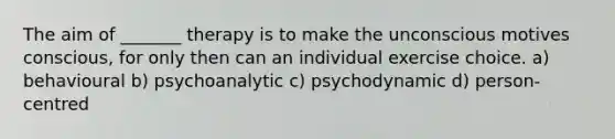 The aim of _______ therapy is to make the unconscious motives conscious, for only then can an individual exercise choice. a) behavioural b) psychoanalytic c) psychodynamic d) person-centred