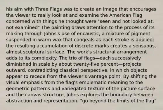 his aim with Three Flags was to create an image that encourages the viewer to really look at and examine the American Flag concerned with things he thought were "seen and not looked at, not examined" The painting draws attention to the process of its making through Johns's use of encaustic, a mixture of pigment suspended in warm wax that congeals as each stroke is applied; the resulting accumulation of discrete marks creates a sensuous, almost sculptural surface. The work's structural arrangement adds to its complexity. The trio of flags—each successively diminished in scale by about twenty-five percent—projects outward, contradicting classical perspective, in which objects appear to recede from the viewer's vantage point. By shifting the visual emphasis from the flag's emblematic meaning to the geometric patterns and variegated texture of the picture surface and the canvas structure, Johns explores the boundary between abstraction and representation. "go beyond the limits of the flag"