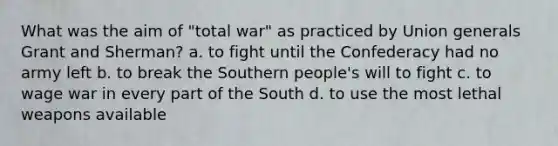 What was the aim of "total war" as practiced by Union generals Grant and Sherman? a. to fight until the Confederacy had no army left b. to break the Southern people's will to fight c. to wage war in every part of the South d. to use the most lethal weapons available