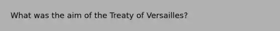 What was the aim of the Treaty of Versailles?