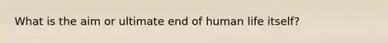 What is the aim or ultimate end of human life itself?