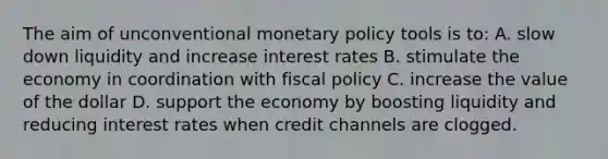 The aim of unconventional monetary policy tools is to: A. slow down liquidity and increase interest rates B. stimulate the economy in coordination with fiscal policy C. increase the value of the dollar D. support the economy by boosting liquidity and reducing interest rates when credit channels are clogged.