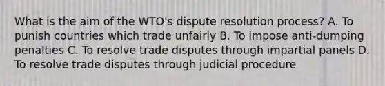 What is the aim of the WTO's dispute resolution process? A. To punish countries which trade unfairly B. To impose anti-dumping penalties C. To resolve trade disputes through impartial panels D. To resolve trade disputes through judicial procedure