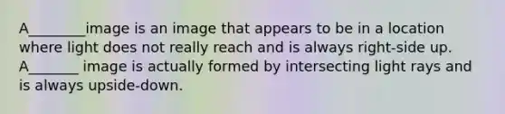 A________image is an image that appears to be in a location where light does not really reach and is always right-side up. A_______ image is actually formed by intersecting light rays and is always upside-down.