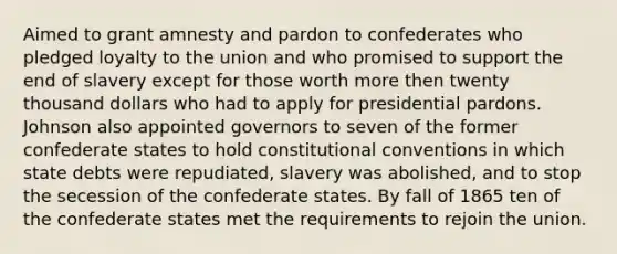 Aimed to grant amnesty and pardon to confederates who pledged loyalty to the union and who promised to support the end of slavery except for those worth more then twenty thousand dollars who had to apply for presidential pardons. Johnson also appointed governors to seven of the former confederate states to hold constitutional conventions in which state debts were repudiated, slavery was abolished, and to stop the secession of the confederate states. By fall of 1865 ten of the confederate states met the requirements to rejoin the union.