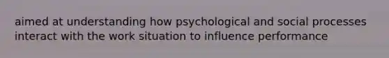 aimed at understanding how psychological and social processes interact with the work situation to influence performance