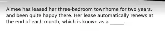 Aimee has leased her three-bedroom townhome for two years, and been quite happy there. Her lease automatically renews at the end of each month, which is known as a ______.