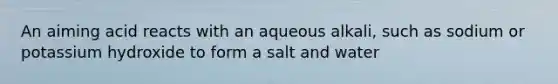 An aiming acid reacts with an aqueous alkali, such as sodium or potassium hydroxide to form a salt and water