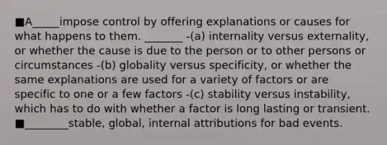 ■A_____impose control by offering explanations or causes for what happens to them. _______ -(a) internality versus externality, or whether the cause is due to the person or to other persons or circumstances -(b) globality versus specificity, or whether the same explanations are used for a variety of factors or are specific to one or a few factors -(c) stability versus instability, which has to do with whether a factor is long lasting or transient. ■________stable, global, internal attributions for bad events.