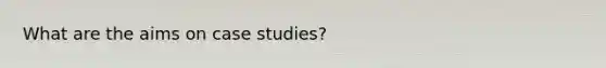 What are the aims on case studies?