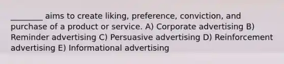 ________ aims to create liking, preference, conviction, and purchase of a product or service. A) Corporate advertising B) Reminder advertising C) Persuasive advertising D) Reinforcement advertising E) Informational advertising