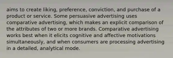 aims to create liking, preference, conviction, and purchase of a product or service. Some persuasive advertising uses comparative advertising, which makes an explicit comparison of the attributes of two or more brands. Comparative advertising works best when it elicits cognitive and affective motivations simultaneously, and when consumers are processing advertising in a detailed, analytical mode.