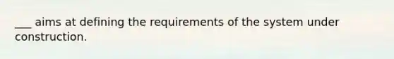 ___ aims at defining the requirements of the system under construction.