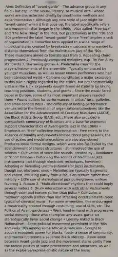 -Aims Definition of "avant‐garde" - The advance group in any field - but esp. in the visual, literary, or musical arts - whose works are characterized chiefly by unorthodox methods and experimentation • Although any new style of Jazz might be "avant‐garde" when it first pops up, the label specifically refers to a movement that began in the 1960s - Also called "Free Jazz" and "the New Thing" in the '60s, but practitioners in the '70s and '80s preferred the label "avant‐garde" (since "free" implies a lack of organization) • Collective term applied to a wide range of individual styles created by breakaway musicians who wanted to distance themselves from the mainstream Jazz of the '50s - These musicians aimed to liberate Jazz from 1. Repeating chord progressions 2. Previously‐composed melodies, esp. Tin Pan Alley standards 3. The swing groove 4. Predictable roles for the players/instruments of the ensemble - Typically embraced by younger musicians, as well as lesser known performers who had been considered weird • Coltrane constitutes a major exception to this rule • Highly regarded by the critics, but not commercially viable in the US • Exponents sought financial stability by taking teaching positions, students, and grants - Since the music fared beper in Europe, some of its most important players resided there • Found outlets for performances in artists' locs, galleries, and small concert halls - The difficulty of finding performance venues led to the formation of organizations/collectives like the Association for the Advancement of Creative Musicians (AACM), the Black Artists Group (BAG), etc.; these also provided a sympathetic community of listeners and a base for economic support Characteristics of Avant‐garde Jazz in the 1960s • Emphasis on "free" collective improvisation - Free refers to the absence of tonality and pre‐determined chord progressions; the use of scales and modal procedures are also abandoned - Produces loose formal designs, which were also facilitated by the abandonment of chorus structures - Still involved the use of soloists • Cultivation of voice‐like sounds, created by - Avoidance of "Cool" timbres - Distor=ng the sounds of traditional Jazz instruments (not through electronic techniques, however) - Adopting or inventing unconventional (for Jazz) instruments, though not electronic ones • Melodies are typically fragments and varied, resulting partly from a focus on texture rather than melody • Little use of stereotypical jazz pulse/groove, instead favoring 1. Rubato 2. "Multi‐directional" rhythms that could imply several meters 3. Drum interaction with with other instruments through color and texture rather than pulse • Cultivates a "serious" agenda (rather than one stressing entertainment) more typical of classical music - For some ensembles, this encouraged a theatricality created through costuming, use of skits, etc. The Politics of Avant‐garde Jazz • Went hand‐in‐hand with progressive social thinking; those who champion any avant‐garde art stereotypically favor social change • Loosely linked to Black Nationalism - Socio‐poli=cal movement prominent in the '60s and early '70s among some African Americans - Sought to acquire economic power for blacks, foster a sense of community, and maintain/promote a separate black identity - Association between Avant‐garde Jazz and the movement stems partly from the radical politics of some practitioners and advocates, as well as the explosive/expressionistic nature of the music