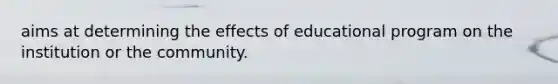 aims at determining the effects of educational program on the institution or the community.