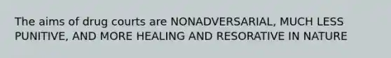 The aims of drug courts are NONADVERSARIAL, MUCH LESS PUNITIVE, AND MORE HEALING AND RESORATIVE IN NATURE