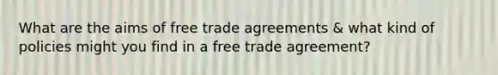 What are the aims of free trade agreements & what kind of policies might you find in a free trade agreement?