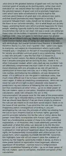 -also aims at the greatest balance of good over evil, but has the common good of society as its starting point, rather than each individual sit -we should follow the rules that generally lead to the greatest balance of good over evil to promote happiness, -rules which have been established to tend to lead to the common good (balance of good over evil, pleasure over pain), and that would promote the most happiness in society if everyone followed them -rules should not be broken as they are the basis of our common morality , this is what keeps our society happy, promoting these rules which promote happiness for more people -stealing -typically leads to less happiness/ pleasure, so should follow the rule to not steal -mill was a weak rule utilitarian these rules can be broken in extreme circumstances -egs of rules highway code - may not apply in individual cases but greater good if we all follow it mill's eg: liberty in allowing liberty, people could discover better ways of living, but also waste their lives with drink/drugs, but overall humans have freedom is beneficial, therefore liberty is a rule. Eval +quicker +fair - same rules apply to everyone, not subject to interpretations which could justify immoral acts + emphasis on the aim of maximising happiness for society as a whole/ common good is very convincing , there is a clear aim and path + also the fact that it is based on a universal human nature, the desire of happiness is effective in that it ensures everyone will be striving for this , there is no other motivation needed -when rules clash eg axe murderer rule util effectively compromises the main claim of util- to resolve all moral dilemmas with one principle so as rule util permits to construction of more than one rule, so it is likely there will be rule clashes, reintroducing the problems util was designed to avoid. -if it is difficult to calc the good in individual cases, how much more difficult can it be to have confidence in general rules?-again, it relies on predicting consequences , which we can never be sure of is it right to place absolute rules based on predictions? eg one instance of following the rule may result in evil that counteracts all other times -- go on to sheer power of the rule makers -open to corruption, therefore corruption of the calculations -weak rule collapses into act -is this instrumentalism? do people exist for the sake of the preservation of the rules? eg is misused liberty a means of preserving the rule that we should have liberty? if we are there simply to preserve the rule are we means to an end (kant would object) -leads on to the issue of rule worship; if you prioritise the rule over the good, (happiness,useful) consequences of braking it, you are worshipping the rule over the principle of utility (eg stealing from the rich to save children) lead on to human rights- generally permits principle (whether this be the rule or utility) above the person -most likely incompatible with human rights, permits harm as a fundamental purpose of these is to inhibit individual exploitation, or of minorities they could potentially prevent the application of what the utility calc deemed to be the the best outcome -util, in all its forms, seems to exalt utility (whether this is pleasure or more general happiness) above the person human rights are fundamentally incompatible with utilitarianism in its purest form, which arguably ALASDAIR MACINTYRE- minorities - this highlights how rule util still doesn't solve the problem of tyranny by the majority -potentially makes it worse, as there is more power behind its application more organised, effective oppression of minorities --mention how it is enlightenment /against established following of rules -- go on to sheer power of the rule makers -open to corruption, therefore corruption of the calculations