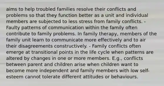 aims to help troubled families resolve their conflicts and problems so that they function better as a unit and individual members are subjected to less stress from family conflicts. - Faulty patterns of communication within the family often contribute to family problems. In family therapy, members of the family unit learn to communicate more effectively and to air their disagreements constructively. - Family conflicts often emerge at transitional points in the life cycle when patterns are altered by changes in one or more members. E.g., conflicts between parent and children arise when children want to become more independent and family members with low self-esteem cannot tolerate different attitudes or behaviours.