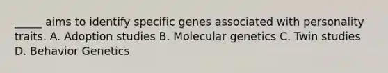 _____ aims to identify specific genes associated with personality traits. A. Adoption studies B. Molecular genetics C. Twin studies D. Behavior Genetics