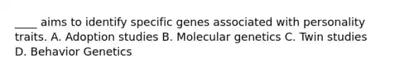 ____ aims to identify specific genes associated with personality traits. A. Adoption studies B. Molecular genetics C. Twin studies D. Behavior Genetics