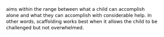 aims within the range between what a child can accomplish alone and what they can accomplish with considerable help. In other words, scaffolding works best when it allows the child to be challenged but not overwhelmed.