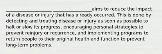 ____________________ _________________aims to reduce the impact of a disease or injury that has already occurred. This is done by detecting and treating disease or injury as soon as possible to halt or slow its progress, encouraging personal strategies to prevent reinjury or recurrence, and implementing programs to return people to their original health and function to prevent long-term problems.