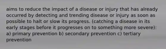 aims to reduce the impact of a disease or injury that has already occurred by detecting and trending disease or injury as soon as possible to halt or slow its progress. (catching a disease in its early stages before it progresses on to something more severe): a) primary prevention b) secondary prevention c) tertiary prevention