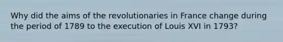 Why did the aims of the revolutionaries in France change during the period of 1789 to the execution of Louis XVI in 1793?