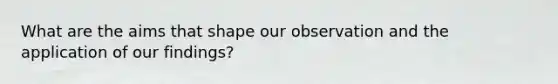 What are the aims that shape our observation and the application of our findings?