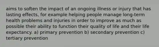 aims to soften the impact of an ongoing illness or injury that has lasting effects, for example helping people manage long-term health problems and injuries in order to improve as much as possible their ability to function their quality of life and their life expectancy. a) primary prevention b) secondary prevention c) tertiary prevention