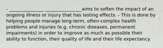 - _______________ ________________aims to soften the impact of an ongoing illness or injury that has lasting effects. - This is done by helping people manage long-term, often-complex health problems and injuries (e.g. chronic diseases, permanent impairments) in order to improve as much as possible their ability to function, their quality of life and their life expectancy.