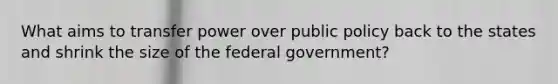 What aims to transfer power over public policy back to the states and shrink the size of the federal government?