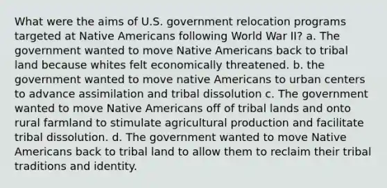 What were the aims of U.S. government relocation programs targeted at Native Americans following World War II? a. The government wanted to move Native Americans back to tribal land because whites felt economically threatened. b. the government wanted to move native Americans to urban centers to advance assimilation and tribal dissolution c. The government wanted to move Native Americans off of tribal lands and onto rural farmland to stimulate agricultural production and facilitate tribal dissolution. d. The government wanted to move Native Americans back to tribal land to allow them to reclaim their tribal traditions and identity.