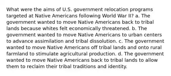 What were the aims of U.S. government relocation programs targeted at Native Americans following World War II? a. The government wanted to move Native Americans back to tribal lands because whites felt economically threatened. b. The government wanted to move Native Americans to urban centers to advance assimilation and tribal dissolution. c. The government wanted to move Native Americans off tribal lands and onto rural farmland to stimulate agricultural production. d. The government wanted to move Native Americans back to tribal lands to allow them to reclaim their tribal traditions and identity.