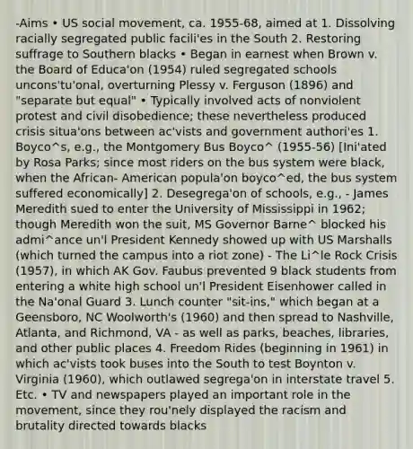 -Aims • US social movement, ca. 1955‐68, aimed at 1. Dissolving racially segregated public facili'es in the South 2. Restoring suffrage to Southern blacks • Began in earnest when Brown v. the Board of Educa'on (1954) ruled segregated schools uncons'tu'onal, overturning Plessy v. Ferguson (1896) and "separate but equal" • Typically involved acts of nonviolent protest and civil disobedience; these nevertheless produced crisis situa'ons between ac'vists and government authori'es 1. Boyco^s, e.g., the Montgomery Bus Boyco^ (1955‐56) [Ini'ated by Rosa Parks; since most riders on the bus system were black, when the African‐ American popula'on boyco^ed, the bus system suffered economically] 2. Desegrega'on of schools, e.g., - James Meredith sued to enter the University of Mississippi in 1962; though Meredith won the suit, MS Governor Barne^ blocked his admi^ance un'l President Kennedy showed up with US Marshalls (which turned the campus into a riot zone) - The Li^le Rock Crisis (1957), in which AK Gov. Faubus prevented 9 black students from entering a white high school un'l President Eisenhower called in the Na'onal Guard 3. Lunch counter "sit‐ins," which began at a Geensboro, NC Woolworth's (1960) and then spread to Nashville, Atlanta, and Richmond, VA - as well as parks, beaches, libraries, and other public places 4. Freedom Rides (beginning in 1961) in which ac'vists took buses into the South to test Boynton v. Virginia (1960), which outlawed segrega'on in interstate travel 5. Etc. • TV and newspapers played an important role in the movement, since they rou'nely displayed the racism and brutality directed towards blacks