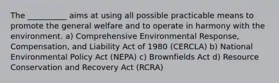 The __________ aims at using all possible practicable means to promote the general welfare and to operate in harmony with the environment. a) Comprehensive Environmental Response, Compensation, and Liability Act of 1980 (CERCLA) b) National Environmental Policy Act (NEPA) c) Brownfields Act d) Resource Conservation and Recovery Act (RCRA)