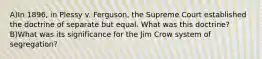 A)In 1896, in Plessy v. Ferguson, the Supreme Court established the doctrine of separate but equal. What was this doctrine? B)What was its significance for the Jim Crow system of segregation?