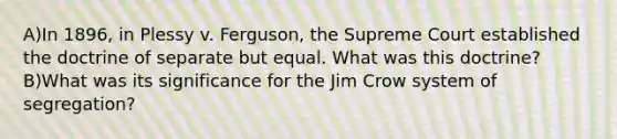 A)In 1896, in Plessy v. Ferguson, the Supreme Court established the doctrine of separate but equal. What was this doctrine? B)What was its significance for the Jim Crow system of segregation?