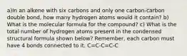 a)In an alkene with six carbons and only one carbon-carbon double bond, how many hydrogen atoms would it contain? b) What is the molecular formula for the compound? c) What is the total number of hydrogen atoms present in the condensed structural formula shown below? Remember, each carbon must have 4 bonds connected to it. C=C-C=C-C