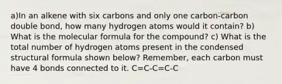 a)In an alkene with six carbons and only one carbon-carbon double bond, how many hydrogen atoms would it contain? b) What is the molecular formula for the compound? c) What is the total number of hydrogen atoms present in the condensed structural formula shown below? Remember, each carbon must have 4 bonds connected to it. C=C-C=C-C